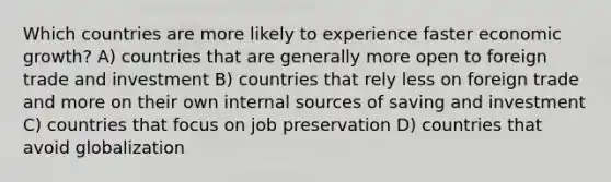 Which countries are more likely to experience faster economic growth? A) countries that are generally more open to foreign trade and investment B) countries that rely less on foreign trade and more on their own internal sources of saving and investment C) countries that focus on job preservation D) countries that avoid globalization