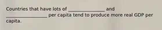 Countries that have lots of ________________ and __________________ per capita tend to produce more real GDP per capita.