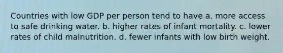 Countries with low GDP per person tend to have a. more access to safe drinking water. b. higher rates of infant mortality. c. lower rates of child malnutrition. d. fewer infants with low birth weight.