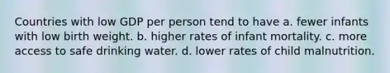 Countries with low GDP per person tend to have a. fewer infants with low birth weight. b. higher rates of infant mortality. c. more access to safe drinking water. d. lower rates of child malnutrition.