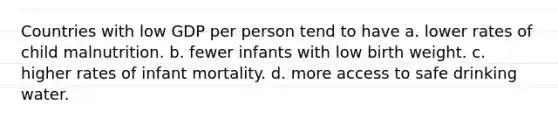 Countries with low GDP per person tend to have a. lower rates of child malnutrition. b. fewer infants with low birth weight. c. higher rates of infant mortality. d. more access to safe drinking water.