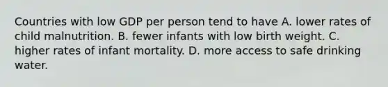 Countries with low GDP per person tend to have A. lower rates of child malnutrition. B. fewer infants with low birth weight. C. higher rates of infant mortality. D. more access to safe drinking water.