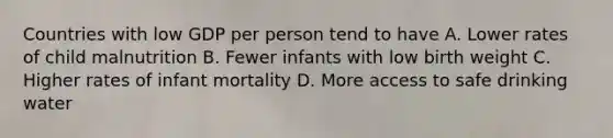 Countries with low GDP per person tend to have A. Lower rates of child malnutrition B. Fewer infants with low birth weight C. Higher rates of infant mortality D. More access to safe drinking water