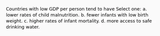 Countries with low GDP per person tend to have Select one: a. lower rates of child malnutrition. b. fewer infants with low birth weight. c. higher rates of infant mortality. d. more access to safe drinking water.