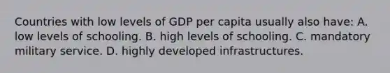 Countries with low levels of GDP per capita usually also have: A. low levels of schooling. B. high levels of schooling. C. mandatory military service. D. highly developed infrastructures.