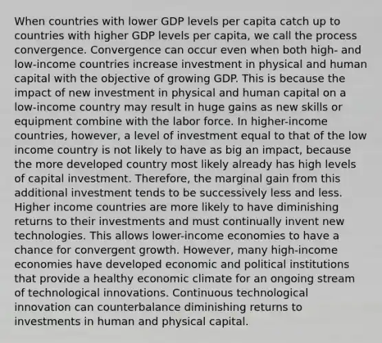 When countries with lower GDP levels per capita catch up to countries with higher GDP levels per capita, we call the process convergence. Convergence can occur even when both high- and low-income countries increase investment in physical and human capital with the objective of growing GDP. This is because the impact of new investment in physical and human capital on a low-income country may result in huge gains as new skills or equipment combine with the labor force. In higher-income countries, however, a level of investment equal to that of the low income country is not likely to have as big an impact, because the more developed country most likely already has high levels of capital investment. Therefore, the marginal gain from this additional investment tends to be successively less and less. Higher income countries are more likely to have diminishing returns to their investments and must continually invent new technologies. This allows lower-income economies to have a chance for convergent growth. However, many high-income economies have developed economic and political institutions that provide a healthy economic climate for an ongoing stream of technological innovations. Continuous technological innovation can counterbalance diminishing returns to investments in human and physical capital.