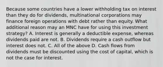 Because some countries have a lower withholding tax on interest than they do for dividends, multinational corporations may finance foreign operations with debt rather than equity. What additional reason may an MNC have for using this investment strategy? A. Interest is generally a deductible expense, whereas dividends paid are not. B. Dividends require a cash outflow but interest does not. C. All of the above D. Cash flows from dividends must be discounted using the cost of capital, which is not the case for interest.