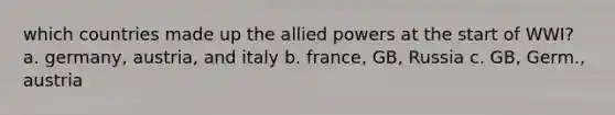 which countries made up the allied powers at the start of WWI? a. germany, austria, and italy b. france, GB, Russia c. GB, Germ., austria