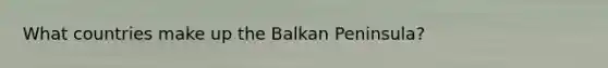 What countries make up the Balkan Peninsula?