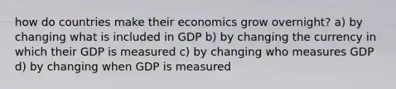 how do countries make their economics grow overnight? a) by changing what is included in GDP b) by changing the currency in which their GDP is measured c) by changing who measures GDP d) by changing when GDP is measured