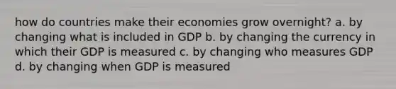 how do countries make their economies grow overnight? a. by changing what is included in GDP b. by changing the currency in which their GDP is measured c. by changing who measures GDP d. by changing when GDP is measured