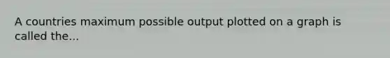 A countries maximum possible output plotted on a graph is called the...