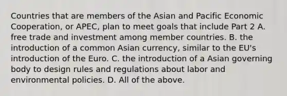 Countries that are members of the Asian and Pacific Economic​ Cooperation, or​ APEC, plan to meet goals that include Part 2 A. free trade and investment among member countries. B. the introduction of a common Asian​ currency, similar to the​ EU's introduction of the Euro. C. the introduction of a Asian governing body to design rules and regulations about labor and environmental policies. D. All of the above.