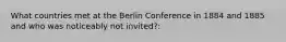 What countries met at the Berlin Conference in 1884 and 1885 and who was noticeably not invited?: