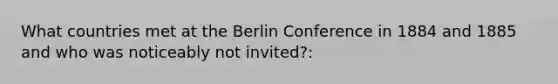 What countries met at the Berlin Conference in 1884 and 1885 and who was noticeably not invited?: