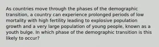 As countries move through the phases of the demographic transition, a country can experience prolonged periods of low mortality with high fertility leading to explosive population growth and a very large population of young people, known as a youth bulge. In which phase of the demographic transition is this likely to occur?