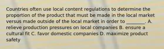 Countries often use local content regulations to determine the proportion of the product that must be made in the local market versus made outside of the local market in order to ________. A. relieve production pressures on local companies B. ensure a cultural fit C. favor domestic companies D. maximize product safety