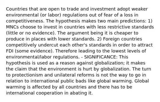 Countries that are open to trade and investment adopt weaker environmental (or labor) regulations out of fear of a loss in competitiveness. The hypothesis makes two main predictions: 1) MNCs choose to invest in countries with less restrictive standards (little or no evidence). The argument being it is cheaper to produce in places with lower standards. 2) Foreign countries competitively undercut each other's standards in order to attract FDI (some evidence). Therefore leading to the lowest levels of environmental/labor regulations. - SIGNIFICANCE: This hypothesis is used as a reason against globalization; it makes the claim that the environment is hurt by globalization. The turn to protectionism and unilateral reforms is not the way to go in relation to international public bads like global warming. Global warming is affected by all countries and there has to be international cooperation in abating it.