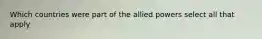 Which countries were part of the allied powers select all that apply