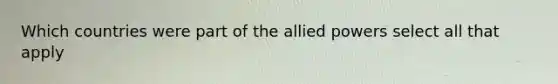 Which countries were part of the allied powers select all that apply