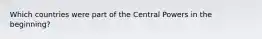 Which countries were part of the Central Powers in the beginning?