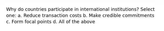 Why do countries participate in international institutions? Select one: a. Reduce transaction costs b. Make credible commitments c. Form focal points d. All of the above