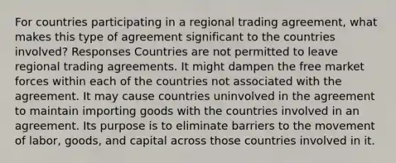 For countries participating in a regional trading agreement, what makes this type of agreement significant to the countries involved? Responses Countries are not permitted to leave regional trading agreements. It might dampen the free market forces within each of the countries not associated with the agreement. It may cause countries uninvolved in the agreement to maintain importing goods with the countries involved in an agreement. Its purpose is to eliminate barriers to the movement of labor, goods, and capital across those countries involved in it.