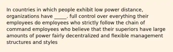 In countries in which people exhibit low power distance, organizations have _____. full control over everything their employees do employees who strictly follow the chain of command employees who believe that their superiors have large amounts of power fairly decentralized and flexible management structures and styles