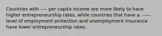 Countries with ---- per capita income are more likely to have higher entrepreneurship rates, while countries that have a. ----- level of employment protection and unemployment insurance have lower entrepreneurship rates.