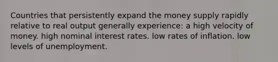 Countries that persistently expand the money supply rapidly relative to real output generally experience: a high velocity of money. high nominal interest rates. low rates of inflation. low levels of unemployment.