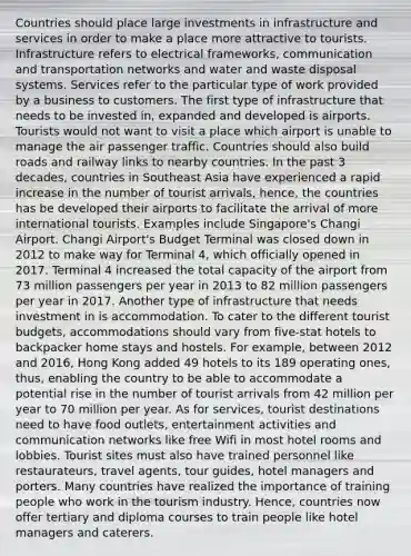 Countries should place large investments in infrastructure and services in order to make a place more attractive to tourists. Infrastructure refers to electrical frameworks, communication and transportation networks and water and waste disposal systems. Services refer to the particular type of work provided by a business to customers. The first type of infrastructure that needs to be invested in, expanded and developed is airports. Tourists would not want to visit a place which airport is unable to manage the air passenger traffic. Countries should also build roads and railway links to nearby countries. In the past 3 decades, countries in Southeast Asia have experienced a rapid increase in the number of tourist arrivals, hence, the countries has be developed their airports to facilitate the arrival of more international tourists. Examples include Singapore's Changi Airport. Changi Airport's Budget Terminal was closed down in 2012 to make way for Terminal 4, which officially opened in 2017. Terminal 4 increased the total capacity of the airport from 73 million passengers per year in 2013 to 82 million passengers per year in 2017. Another type of infrastructure that needs investment in is accommodation. To cater to the different tourist budgets, accommodations should vary from five-stat hotels to backpacker home stays and hostels. For example, between 2012 and 2016, Hong Kong added 49 hotels to its 189 operating ones, thus, enabling the country to be able to accommodate a potential rise in the number of tourist arrivals from 42 million per year to 70 million per year. As for services, tourist destinations need to have food outlets, entertainment activities and communication networks like free Wifi in most hotel rooms and lobbies. Tourist sites must also have trained personnel like restaurateurs, travel agents, tour guides, hotel managers and porters. Many countries have realized the importance of training people who work in the tourism industry. Hence, countries now offer tertiary and diploma courses to train people like hotel managers and caterers.