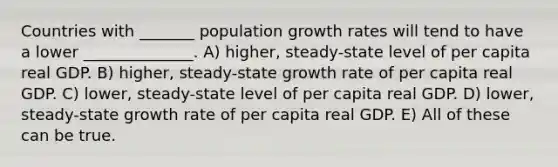 Countries with _______ population growth rates will tend to have a lower ______________. A) higher, steady-state level of per capita real GDP. B) higher, steady-state growth rate of per capita real GDP. C) lower, steady-state level of per capita real GDP. D) lower, steady-state growth rate of per capita real GDP. E) All of these can be true.