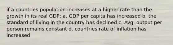 if a countries population increases at a higher rate than the growth in its real GDP: a. GDP per capita has increased b. the standard of living in the country has declined c. Avg. output per person remains constant d. countries rate of inflation has increased