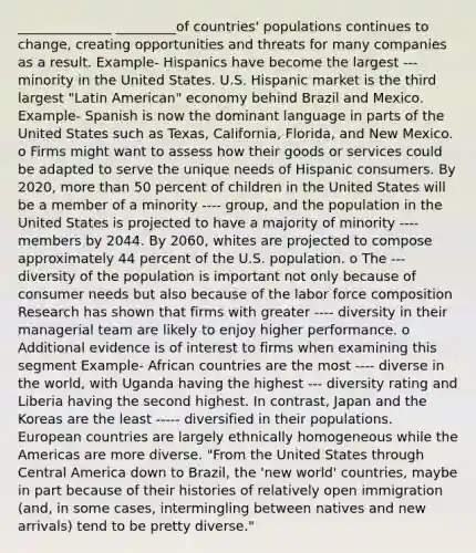 ______________ _________of countries' populations continues to change, creating opportunities and threats for many companies as a result. Example- Hispanics have become the largest --- minority in the United States. U.S. Hispanic market is the third largest "Latin American" economy behind Brazil and Mexico. Example- Spanish is now the dominant language in parts of the United States such as Texas, California, Florida, and New Mexico. o Firms might want to assess how their goods or services could be adapted to serve the unique needs of Hispanic consumers. By 2020, more than 50 percent of children in the United States will be a member of a minority ---- group, and the population in the United States is projected to have a majority of minority ---- members by 2044. By 2060, whites are projected to compose approximately 44 percent of the U.S. population. o The --- diversity of the population is important not only because of consumer needs but also because of the labor force composition Research has shown that firms with greater ---- diversity in their managerial team are likely to enjoy higher performance. o Additional evidence is of interest to firms when examining this segment Example- African countries are the most ---- diverse in the world, with Uganda having the highest --- diversity rating and Liberia having the second highest. In contrast, Japan and the Koreas are the least ----- diversified in their populations. European countries are largely ethnically homogeneous while the Americas are more diverse. "From the United States through Central America down to Brazil, the 'new world' countries, maybe in part because of their histories of relatively open immigration (and, in some cases, intermingling between natives and new arrivals) tend to be pretty diverse."