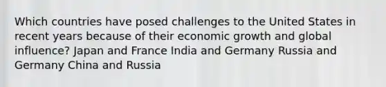 Which countries have posed challenges to the United States in recent years because of their economic growth and global influence? Japan and France India and Germany Russia and Germany China and Russia