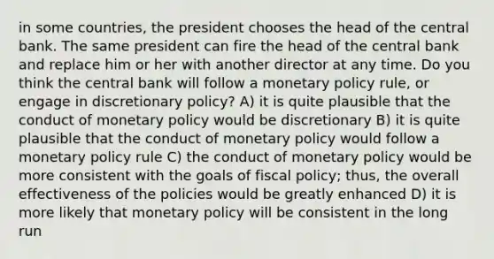 in some countries, the president chooses the head of the central bank. The same president can fire the head of the central bank and replace him or her with another director at any time. Do you think the central bank will follow a monetary policy rule, or engage in discretionary policy? A) it is quite plausible that the conduct of monetary policy would be discretionary B) it is quite plausible that the conduct of monetary policy would follow a monetary policy rule C) the conduct of monetary policy would be more consistent with the goals of fiscal policy; thus, the overall effectiveness of the policies would be greatly enhanced D) it is more likely that monetary policy will be consistent in the long run