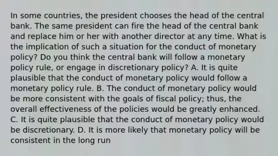 In some​ countries, the president chooses the head of the central bank. The same president can fire the head of the central bank and replace him or her with another director at any time. What is the implication of such a situation for the conduct of monetary​ policy? Do you think the central bank will follow a monetary policy​ rule, or engage in discretionary​ policy? A. It is quite plausible that the conduct of monetary policy would follow a monetary policy rule. B. The conduct of monetary policy would be more consistent with the goals of fiscal​ policy; thus, the overall effectiveness of the policies would be greatly enhanced. C. It is quite plausible that the conduct of monetary policy would be discretionary. D. It is more likely that monetary policy will be consistent in the long run