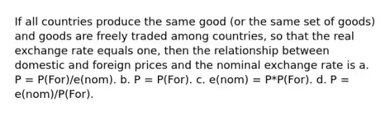 If all countries produce the same good (or the same set of goods) and goods are freely traded among countries, so that the real exchange rate equals one, then the relationship between domestic and foreign prices and the nominal exchange rate is a. P = P(For)/e(nom). b. P = P(For). c. e(nom) = P*P(For). d. P = e(nom)/P(For).