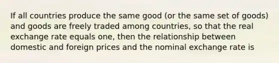 If all countries produce the same good​ (or the same set of​ goods) and goods are freely traded among​ countries, so that the real exchange rate equals​ one, then the relationship between domestic and foreign prices and the nominal exchange rate is