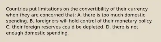 Countries put limitations on the convertibility of their currency when they are concerned that: A. there is too much domestic spending. B. foreigners will hold control of their monetary policy. C. their foreign reserves could be depleted. D. there is not enough domestic spending.