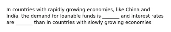 In countries with rapidly growing economies, like China and India, the demand for loanable funds is _______ and interest rates are _______ than in countries with slowly growing economies.