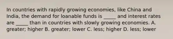 In countries with rapidly growing economies, like China and India, the demand for loanable funds is _____ and interest rates are _____ than in countries with slowly growing economies. A. greater; higher B. greater; lower C. less; higher D. less; lower