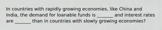 In countries with rapidly growing economies, like China and India, the demand for loanable funds is _______ and interest rates are _______ than in countries with slowly growing economies?