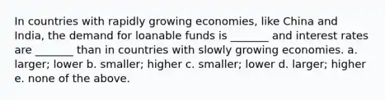 In countries with rapidly growing economies, like China and India, the demand for loanable funds is _______ and interest rates are _______ than in countries with slowly growing economies. a. larger; lower b. smaller; higher c. smaller; lower d. larger; higher e. none of the above.