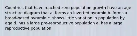 Countries that have reached zero population growth have an age structure diagram that a. forms an inverted pyramid b. forms a broad-based pyramid c. shows little variation in population by age d. has a large pre-reproductive population e. has a large reproductive population