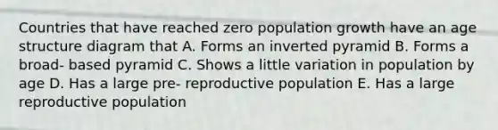 Countries that have reached zero population growth have an age structure diagram that A. Forms an inverted pyramid B. Forms a broad- based pyramid C. Shows a little variation in population by age D. Has a large pre- reproductive population E. Has a large reproductive population