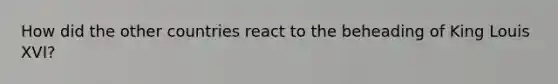 How did the other countries react to the beheading of King Louis XVI?