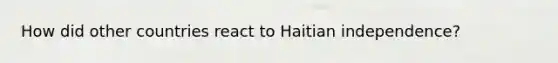 How did other countries react to Haitian independence?