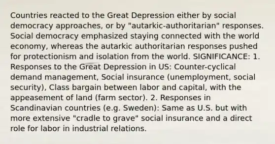 Countries reacted to the Great Depression either by social democracy approaches, or by "autarkic-authoritarian" responses. Social democracy emphasized staying connected with the world economy, whereas the autarkic authoritarian responses pushed for protectionism and isolation from the world. SIGNIFICANCE: 1. Responses to the Great Depression in US: Counter-cyclical demand management, Social insurance (unemployment, social security), Class bargain between labor and capital, with the appeasement of land (farm sector). 2. Responses in Scandinavian countries (e.g. Sweden): Same as U.S. but with more extensive "cradle to grave" social insurance and a direct role for labor in industrial relations.