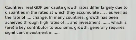 Countries' real GDP per capita growth rates differ largely due to disparities in the rates at which they accumulate .... , as well as the rate of .... change. In many countries, growth has been achieved through high rates of ... and investment ......, which is (are) a key contributor to economic growth, generally requires significant investment in .....